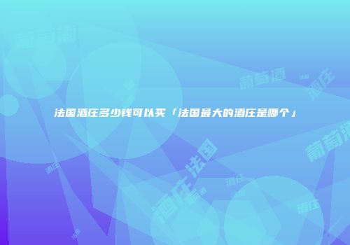 法国酒庄多少钱可以买「法国最大的酒庄是哪个」