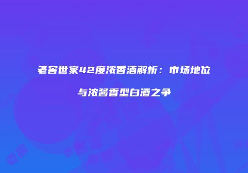 老窖世家42度浓香酒解析：市场地位与浓酱香型白酒之争