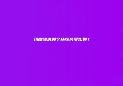 玛咖啤酒哪个品牌最受欢迎？