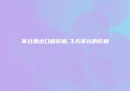 茅台酒出口版价格,飞天茅台的价格