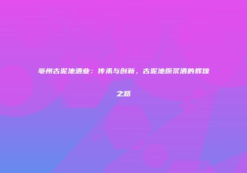 亳州古泥池酒业：传承与创新，古泥池原浆酒的辉煌之路