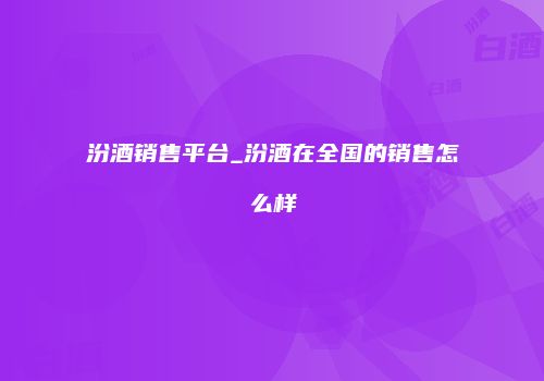 汾酒销售平台_汾酒在全国的销售怎么样