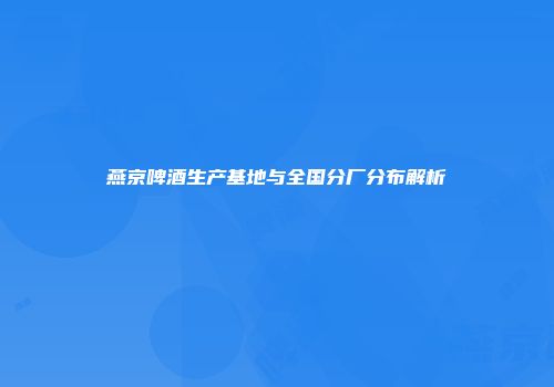 燕京啤酒生产基地与全国分厂分布解析