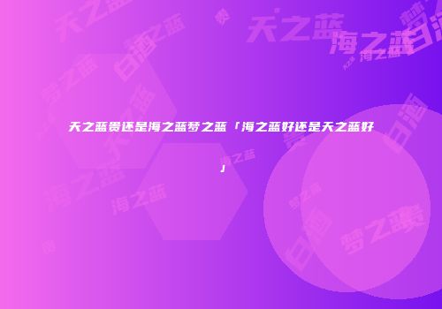 天之蓝贵还是海之蓝梦之蓝「海之蓝好还是天之蓝好」