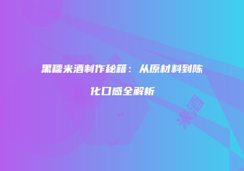 黑糯米酒制作秘籍：从原材料到陈化口感全解析