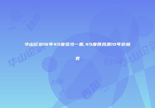 华山论剑16年45度多少一瓶,45度西凤酒10年价格表