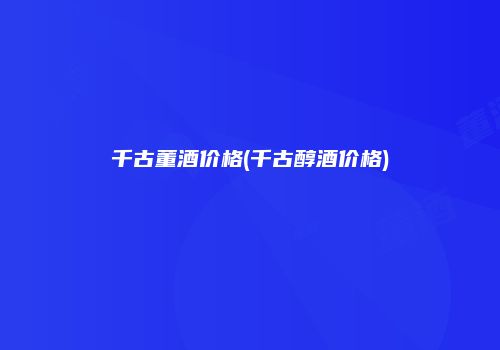 千古董酒价格(千古醇酒价格)