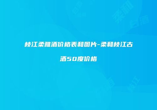 枝江柔雅酒价格表和图片-柔和枝江古酒50度价格