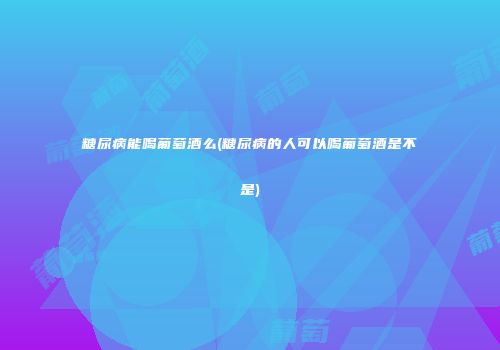 糖尿病能喝葡萄酒么(糖尿病的人可以喝葡萄酒是不是)