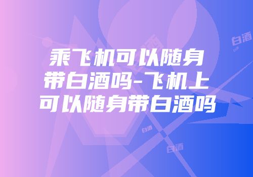 乘飞机可以随身带白酒吗-飞机上可以随身带白酒吗