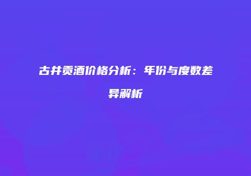 古井贡酒价格分析：年份与度数差异解析