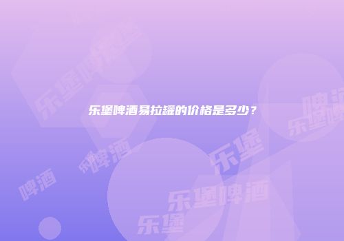 乐堡啤酒易拉罐的价格是多少？