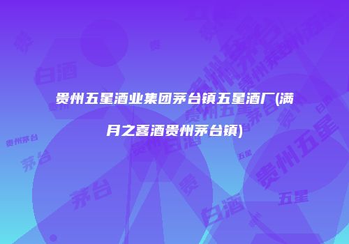 贵州五星酒业集团茅台镇五星酒厂(满月之喜酒贵州茅台镇)