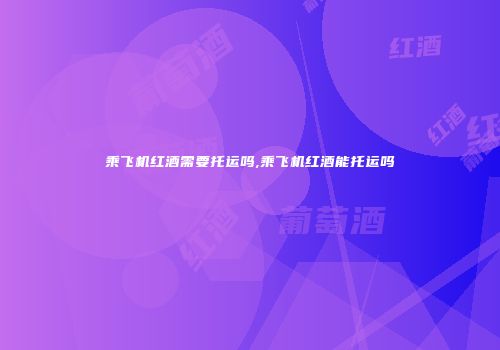 乘飞机红酒需要托运吗,乘飞机红酒能托运吗