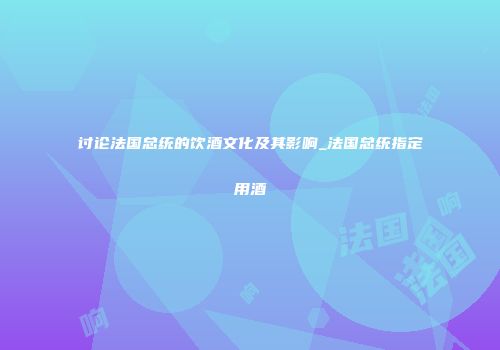 讨论法国总统的饮酒文化及其影响_法国总统指定用酒