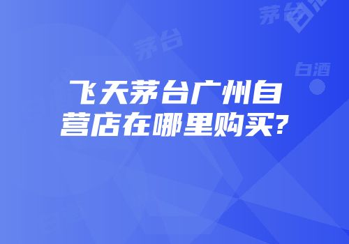 飞天茅台广州自营店在哪里购买?