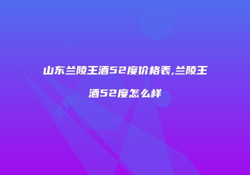 山东兰陵王酒52度价格表,兰陵王酒52度怎么样