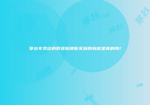茅台专卖店的假货陷阱你买到的到底是真的吗?