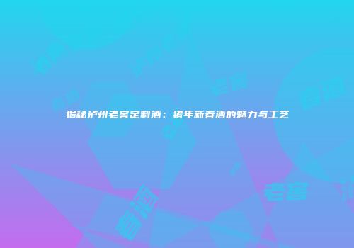 揭秘泸州老窖定制酒：猪年新春酒的魅力与工艺