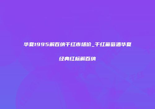 华夏1995解百纳干红市场价_干红葡萄酒华夏经典红标解百纳