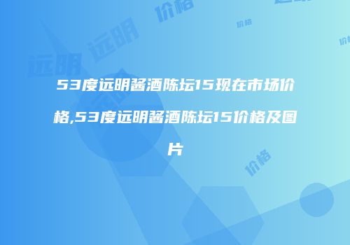 53度远明酱酒陈坛15现在市场价格,53度远明酱酒陈坛15价格及图片