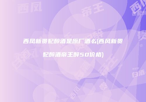 西凤新贵妃醉酒是原厂酒么(西风新贵妃醉酒帝王醉50价格)