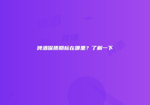啤酒保质期标在哪里？了解一下