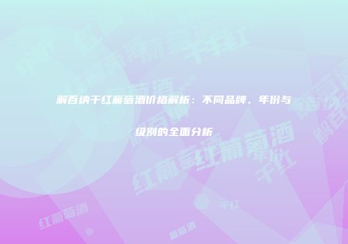 解百纳干红葡萄酒价格解析：不同品牌、年份与级别的全面分析