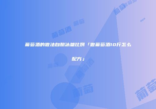 葡萄酒的做法自酿冰糖比例「做葡萄酒10斤怎么配方」