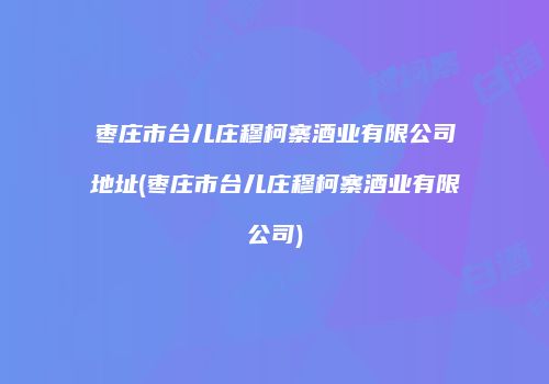 枣庄市台儿庄穆柯寨酒业有限公司地址(枣庄市台儿庄穆柯寨酒业有限公司)