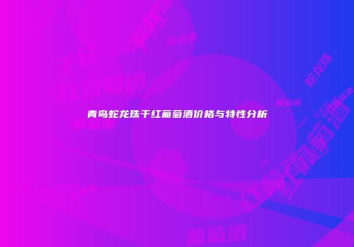 青岛蛇龙珠干红葡萄酒价格与特性分析