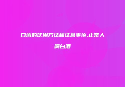 白酒的饮用方法和注意事项,正常人喝白酒