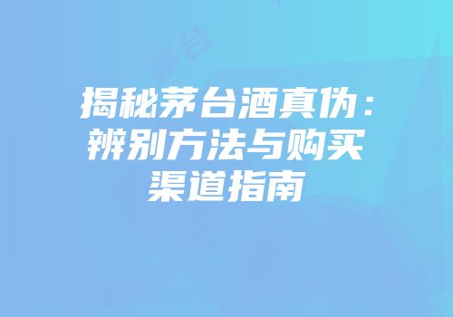揭秘茅台酒真伪：辨别方法与购买渠道指南