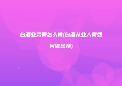 白酒业务员怎么做(白酒从业人员如何做客情)
