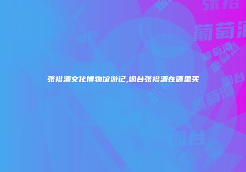 张裕酒文化博物馆游记,烟台张裕酒在哪里买