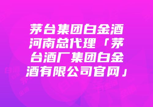 茅台集团白金酒河南总代理「茅台酒厂集团白金酒有限公司官网」