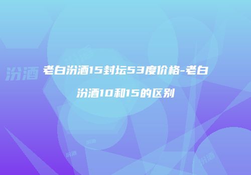 老白汾酒15封坛53度价格-老白汾酒10和15的区别