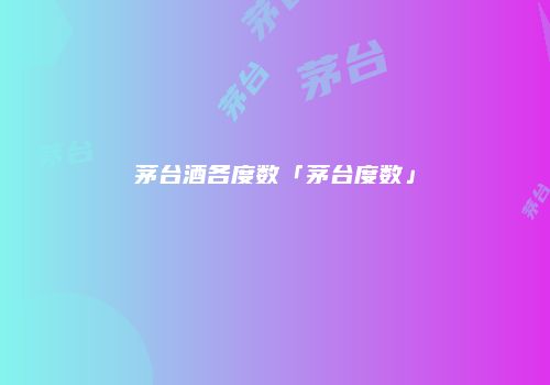 茅台酒各度数「茅台度数」