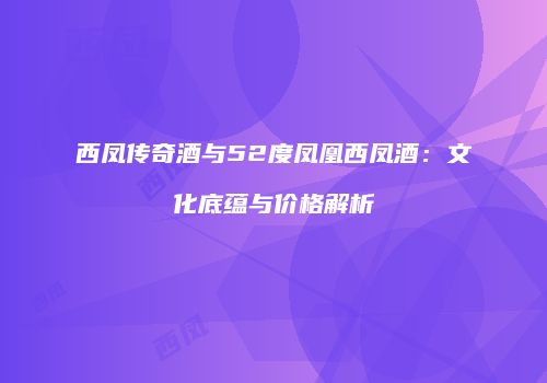 西凤传奇酒与52度凤凰西凤酒：文化底蕴与价格解析