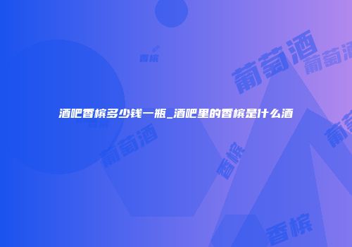 酒吧香槟多少钱一瓶_酒吧里的香槟是什么酒