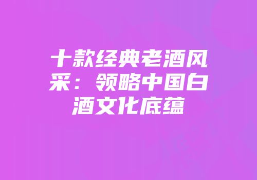 十款经典老酒风采：领略中国白酒文化底蕴