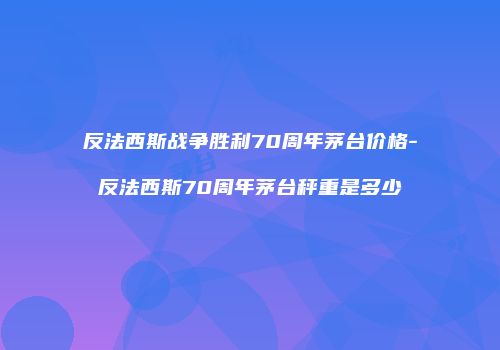 反法西斯战争胜利70周年茅台价格-反法西斯70周年茅台秤重是多少