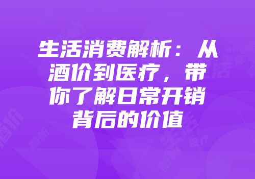 生活消费解析：从酒价到医疗，带你了解日常开销背后的价值