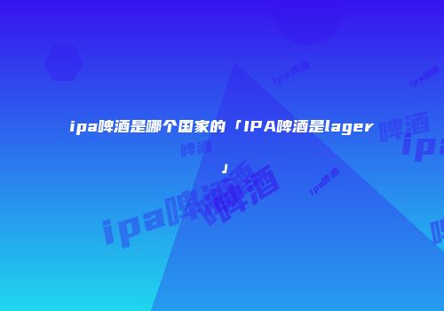 ipa啤酒是哪个国家的「IPA啤酒是lager」