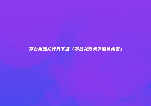 茅台集团龙行天下酒「茅台龙行天下酒价格表」