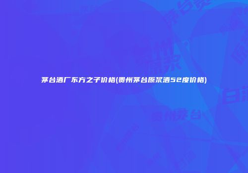 茅台酒厂东方之子价格(贵州茅台原浆酒52度价格)
