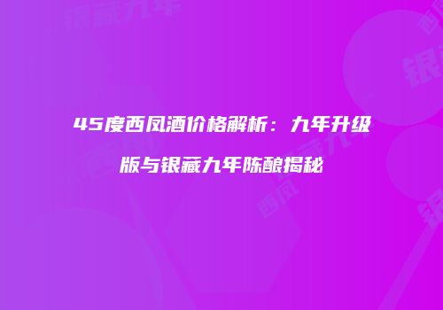 45度西凤酒价格解析：九年升级版与银藏九年陈酿揭秘