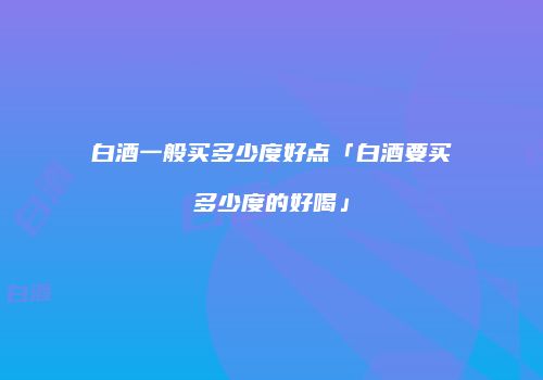 白酒一般买多少度好点「白酒要买多少度的好喝」