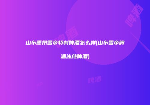 山东德州雪帝特制啤酒怎么样(山东雪帝啤酒冰纯啤酒)