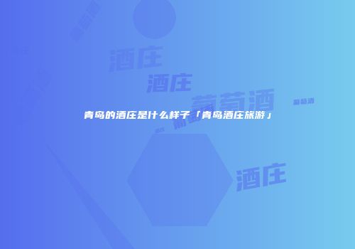 青岛的酒庄是什么样子「青岛酒庄旅游」